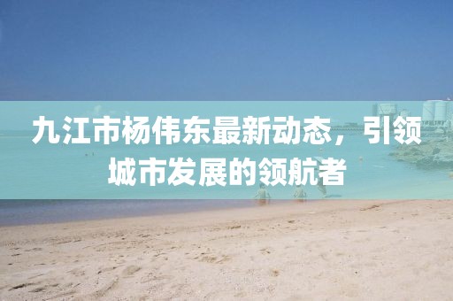 九江市楊偉東最新動(dòng)態(tài)，引領(lǐng)城市發(fā)展的領(lǐng)航者