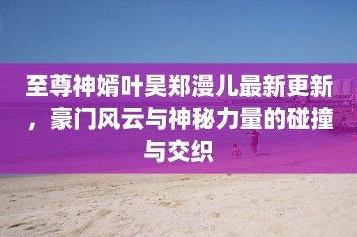 至尊神婿葉昊鄭漫兒最新更新，豪門風(fēng)云與神秘力量的碰撞與交織