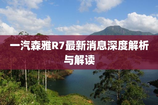 一汽森雅R7最新消息深度解析與解讀