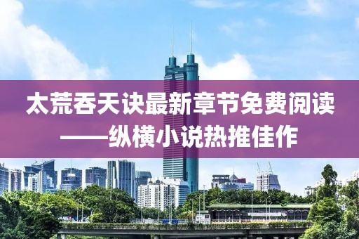 太荒吞天訣最新章節(jié)免費(fèi)閱讀——縱橫小說(shuō)熱推佳作