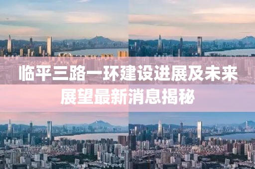 臨平三路一環(huán)建設(shè)進(jìn)展及未來展望最新消息揭秘