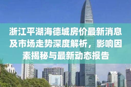 浙江平湖海德城房價最新消息及市場走勢深度解析，影響因素揭秘與最新動態(tài)報告