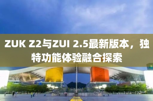 ZUK Z2與ZUI 2.5最新版本，獨特功能體驗融合探索
