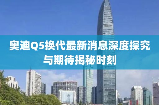 奧迪Q5換代最新消息深度探究與期待揭秘時刻