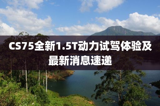 CS75全新1.5T動力試駕體驗及最新消息速遞