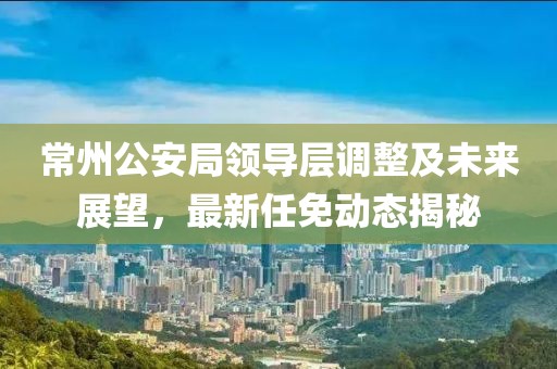 常州公安局領(lǐng)導(dǎo)層調(diào)整及未來展望，最新任免動態(tài)揭秘
