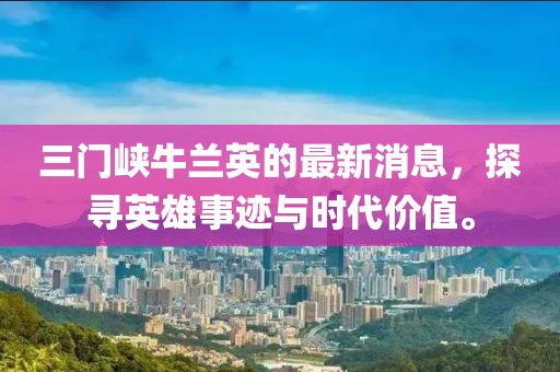三門峽牛蘭英的最新消息，探尋英雄事跡與時代價值。