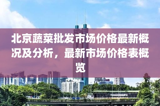 北京蔬菜批發(fā)市場(chǎng)價(jià)格最新概況及分析，最新市場(chǎng)價(jià)格表概覽