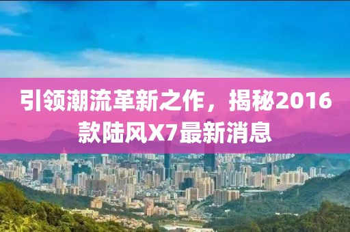 引領(lǐng)潮流革新之作，揭秘2016款陸風X7最新消息