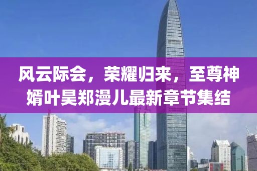 風云際會，榮耀歸來，至尊神婿葉昊鄭漫兒最新章節(jié)集結(jié)