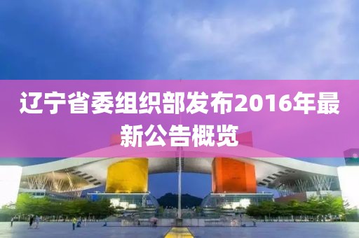 遼寧省委組織部發(fā)布2016年最新公告概覽