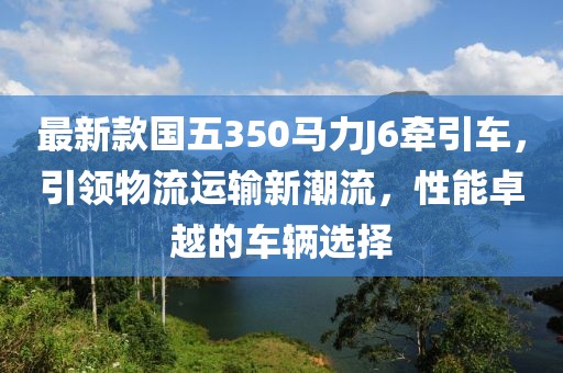 最新款國五350馬力J6牽引車，引領(lǐng)物流運(yùn)輸新潮流，性能卓越的車輛選擇