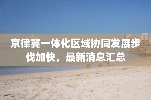 京律冀一體化區(qū)域協(xié)同發(fā)展步伐加快，最新消息匯總