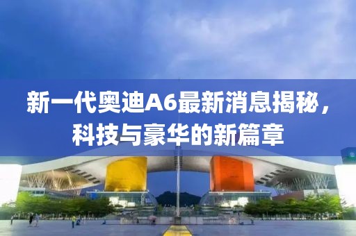 新一代奧迪A6最新消息揭秘，科技與豪華的新篇章