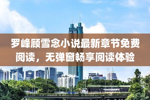 羅峰顧雪念小說最新章節(jié)免費閱讀，無彈窗暢享閱讀體驗