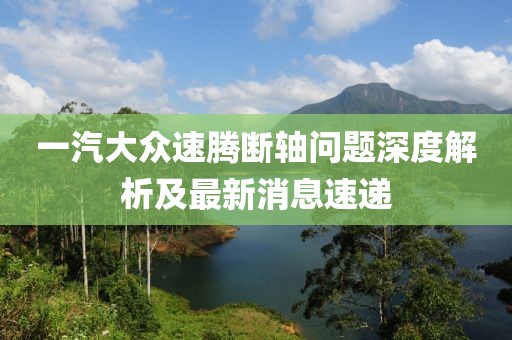 一汽大眾速騰斷軸問題深度解析及最新消息速遞
