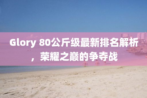 Glory 80公斤級最新排名解析，榮耀之巔的爭奪戰(zhàn)