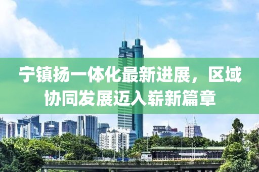 寧鎮(zhèn)揚(yáng)一體化最新進(jìn)展，區(qū)域協(xié)同發(fā)展邁入嶄新篇章