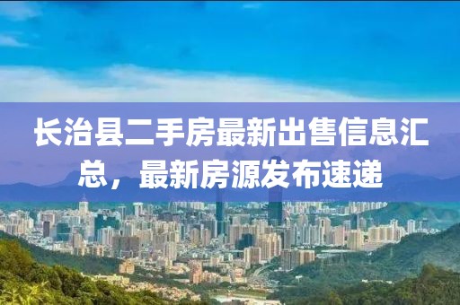 長(zhǎng)治縣二手房最新出售信息匯總，最新房源發(fā)布速遞