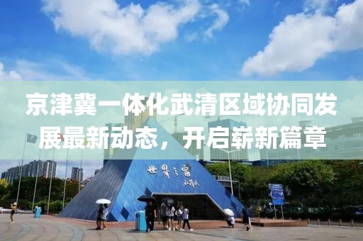 京津冀一體化武清區(qū)域協(xié)同發(fā)展最新動(dòng)態(tài)，開啟嶄新篇章