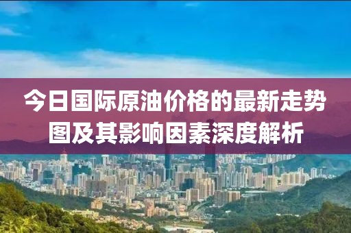 今日國際原油價格的最新走勢圖及其影響因素深度解析