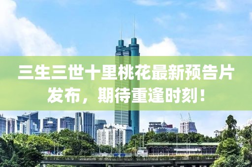 三生三世十里桃花最新預(yù)告片發(fā)布，期待重逢時(shí)刻！