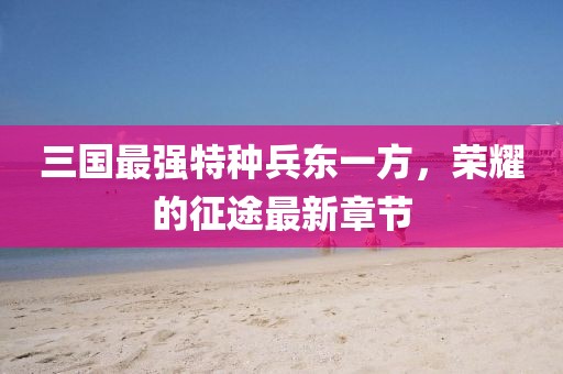 三國(guó)最強(qiáng)特種兵東一方，榮耀的征途最新章節(jié)