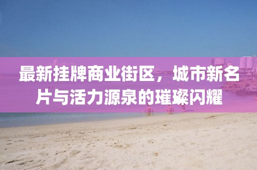 最新掛牌商業(yè)街區(qū)，城市新名片與活力源泉的璀璨閃耀