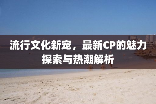 流行文化新寵，最新CP的魅力探索與熱潮解析