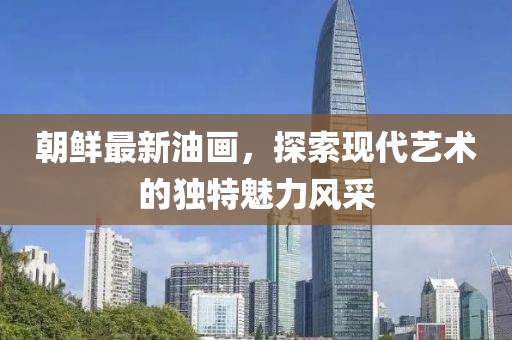 朝鮮最新油畫，探索現代藝術的獨特魅力風采