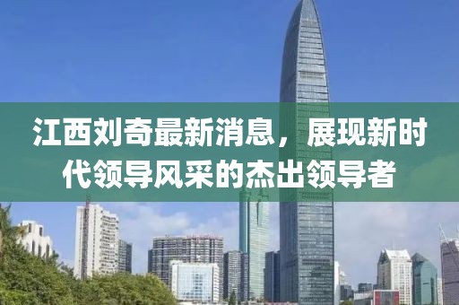 江西劉奇最新消息，展現(xiàn)新時(shí)代領(lǐng)導(dǎo)風(fēng)采的杰出領(lǐng)導(dǎo)者