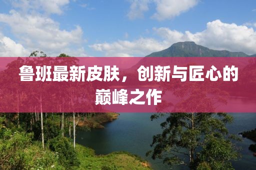 魯班最新皮膚，創(chuàng)新與匠心的巔峰之作