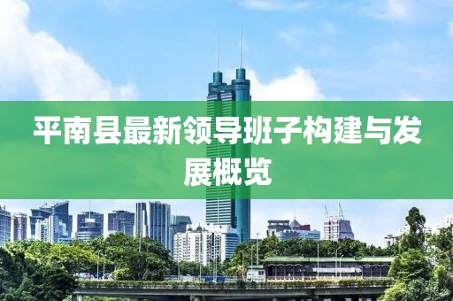 平南縣最新領(lǐng)導(dǎo)班子構(gòu)建與發(fā)展概覽