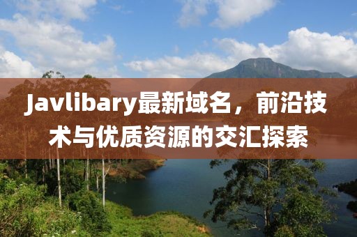Javlibary最新域名，前沿技術與優(yōu)質(zhì)資源的交匯探索
