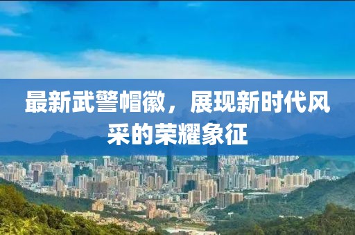 最新武警帽徽，展現(xiàn)新時代風(fēng)采的榮耀象征