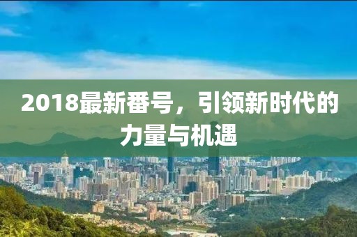 2018最新番號(hào)，引領(lǐng)新時(shí)代的力量與機(jī)遇