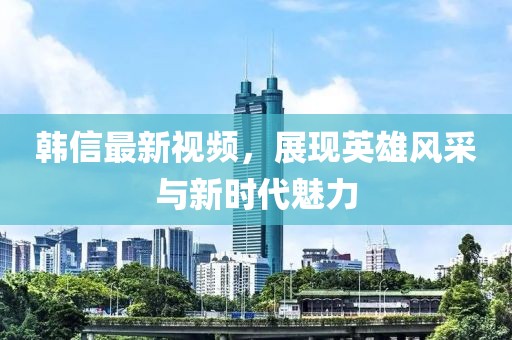 韓信最新視頻，展現(xiàn)英雄風(fēng)采與新時(shí)代魅力
