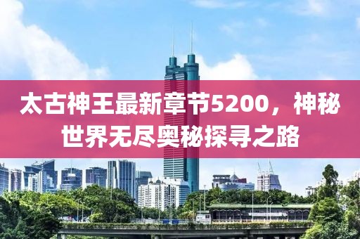 太古神王最新章節(jié)5200，神秘世界無盡奧秘探尋之路