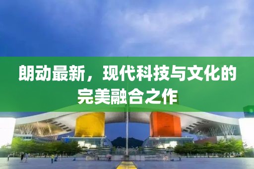 朗動最新，現(xiàn)代科技與文化的完美融合之作