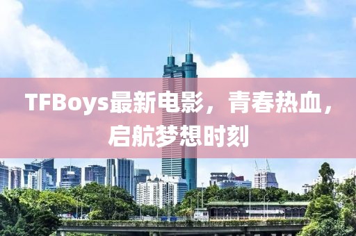 TFBoys最新電影，青春熱血，啟航夢(mèng)想時(shí)刻