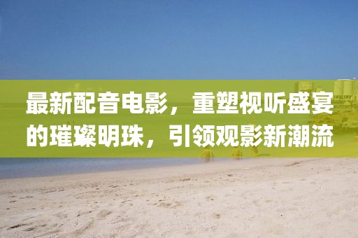 最新配音電影，重塑視聽盛宴的璀璨明珠，引領(lǐng)觀影新潮流