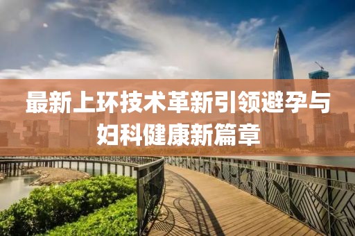 最新上環(huán)技術(shù)革新引領(lǐng)避孕與婦科健康新篇章
