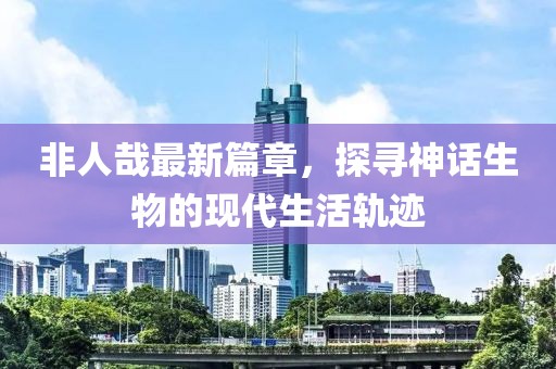 非人哉最新篇章，探尋神話生物的現(xiàn)代生活軌跡