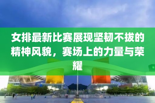 女排最新比賽展現(xiàn)堅(jiān)韌不拔的精神風(fēng)貌，賽場上的力量與榮耀