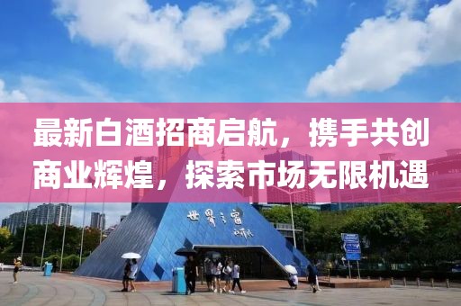最新白酒招商啟航，攜手共創(chuàng)商業(yè)輝煌，探索市場(chǎng)無(wú)限機(jī)遇