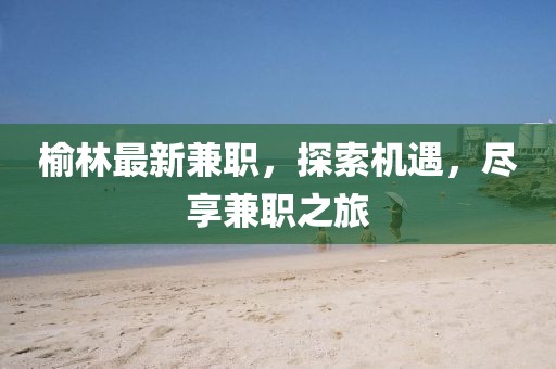 榆林最新兼職，探索機遇，盡享兼職之旅