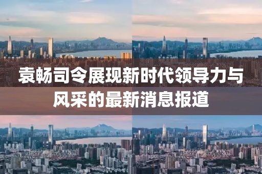 袁暢司令展現(xiàn)新時代領(lǐng)導(dǎo)力與風(fēng)采的最新消息報道