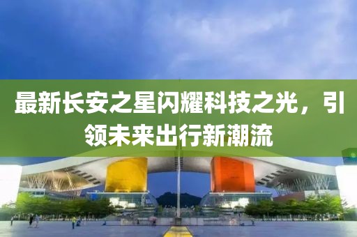 最新長(zhǎng)安之星閃耀科技之光，引領(lǐng)未來(lái)出行新潮流
