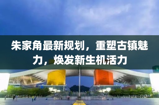 朱家角最新規(guī)劃，重塑古鎮(zhèn)魅力，煥發(fā)新生機(jī)活力