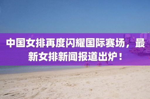 中國女排再度閃耀國際賽場，最新女排新聞報道出爐！